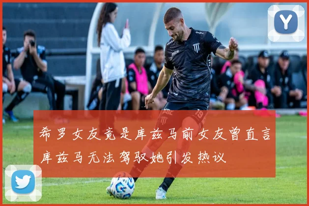 希罗女友竟是库兹马前女友曾直言库兹马无法驾驭她引发热议