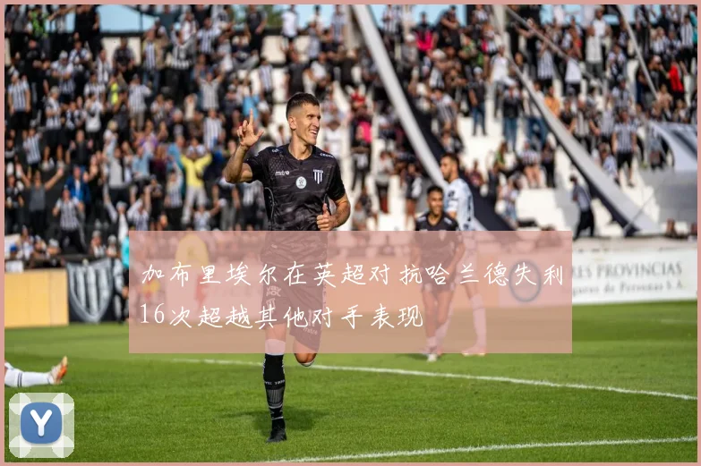 加布里埃尔在英超对抗哈兰德失利16次超越其他对手表现
