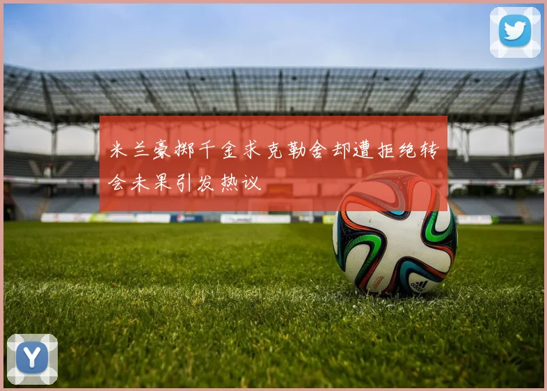 米兰豪掷千金求克勒舍却遭拒绝转会未果引发热议