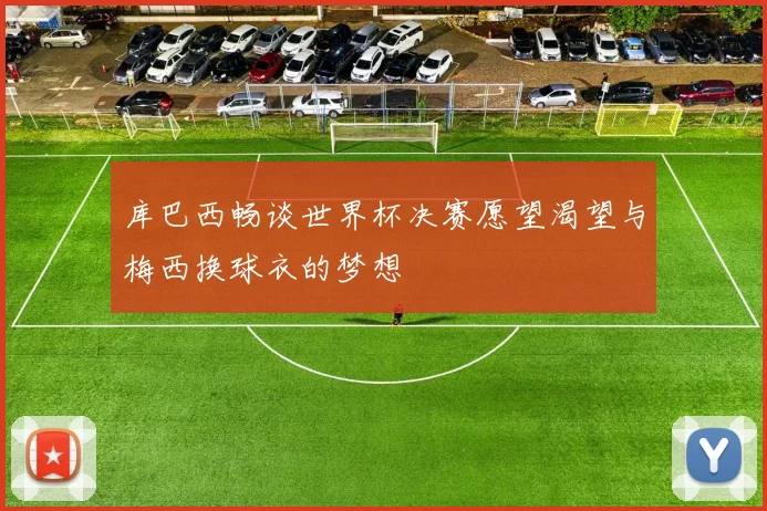 库巴西畅谈世界杯决赛愿望渴望与梅西换球衣的梦想
