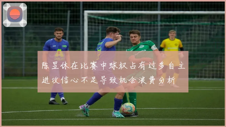 陈昱休在比赛中球权占有过多自主进攻信心不足导致机会浪费分析