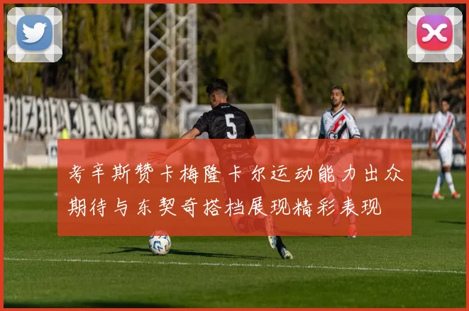 考辛斯赞卡梅隆卡尔运动能力出众期待与东契奇搭档展现精彩表现