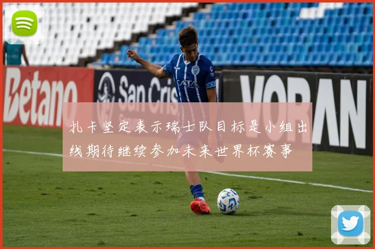 扎卡坚定表示瑞士队目标是小组出线期待继续参加未来世界杯赛事