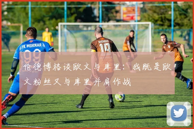伦德博格谈欧文与库里：我既是欧文粉丝又与库里并肩作战