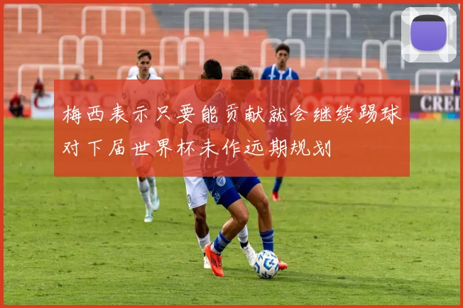 梅西表示只要能贡献就会继续踢球对下届世界杯未作远期规划