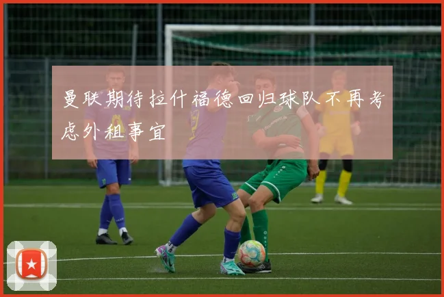 曼联期待拉什福德回归球队不再考虑外租事宜