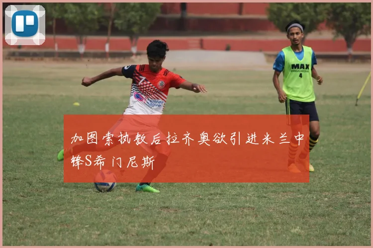 加图索执教后拉齐奥欲引进米兰中锋S希门尼斯