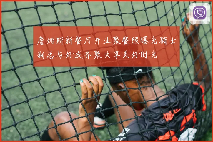 詹姆斯新餐厅开业聚餐照曝光骑士副总与好友齐聚共享美好时光