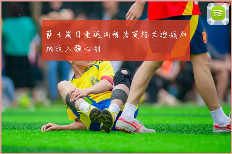 萨卡周日重返训练为英格兰迎战加纳注入强心剂