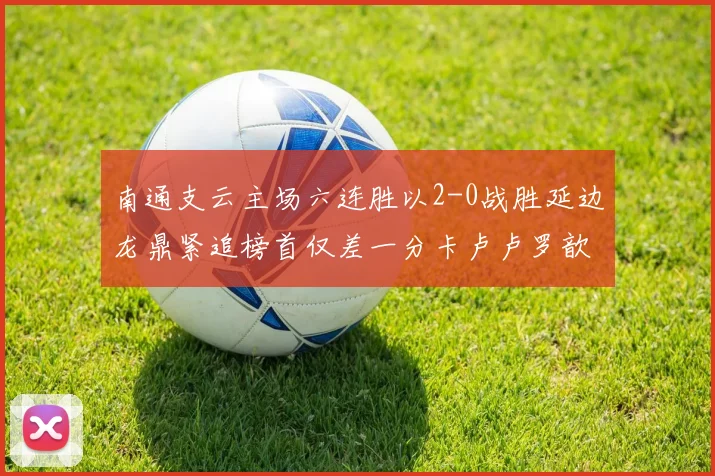 南通支云主场六连胜以2-0战胜延边龙鼎紧追榜首仅差一分卡卢卢罗歆破门助力
