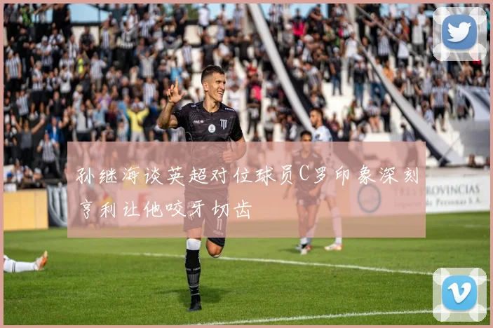 孙继海谈英超对位球员C罗印象深刻亨利让他咬牙切齿