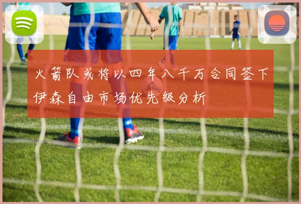 火箭队或将以四年八千万合同签下伊森自由市场优先级分析
