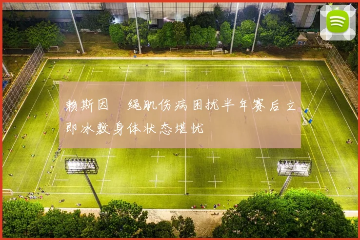 赖斯因腘绳肌伤病困扰半年赛后立即冰敷身体状态堪忧
